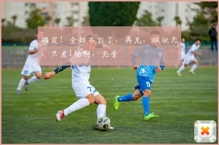 确定！全部不打了，再见，双状元，只差1场啊，无奈